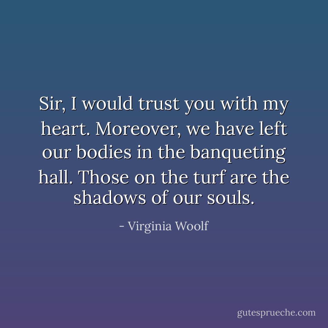 Sir, I would trust you with my heart. Moreover, we have left our bodies in the banqueting hall. Those on the turf are the shadows of our souls. - Virginia Woolf