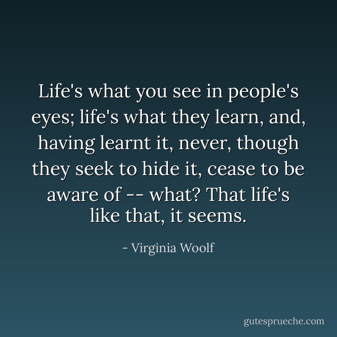 Life's what you see in people's eyes; life's what they learn, and, having learnt it, never, though they seek to hide it, cease to be aware of -- what? That life's like that, it seems. - Virginia Woolf
