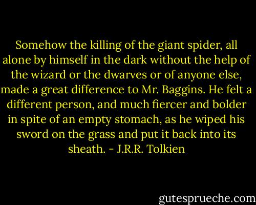 Somehow the killing of the giant spider, all alone by himself in the dark without the help of the wizard or the dwarves or of anyone else, made a great difference to Mr. Baggins. He felt a different person, and much fiercer and bolder in spite of an empty stomach, as he wiped his sword on the grass and put it back into its sheath. - J.R.R. Tolkien