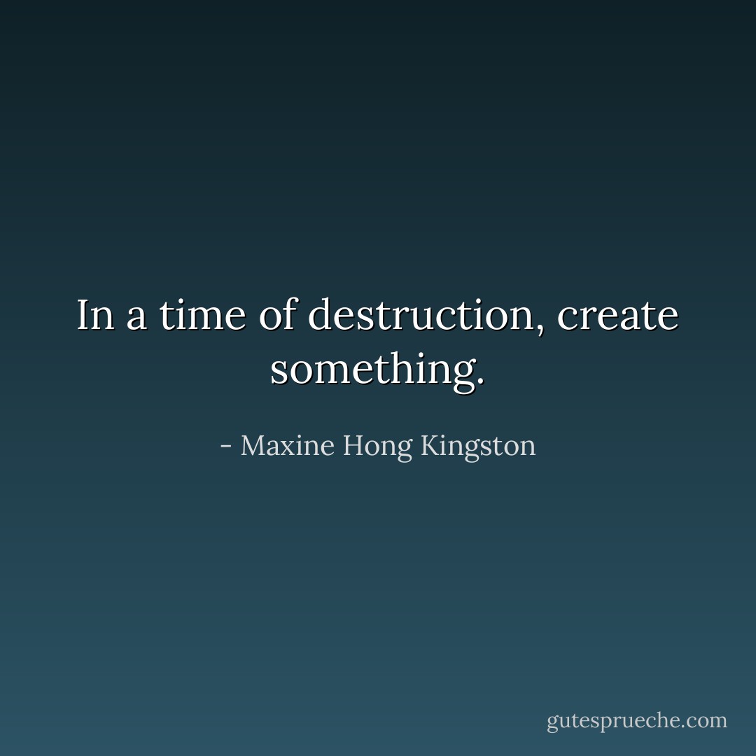 In a time of destruction, create something. - Maxine Hong Kingston