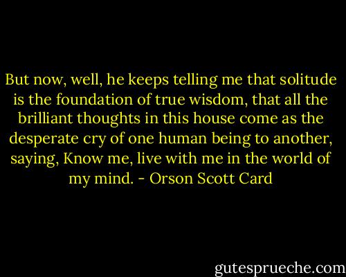 But now, well, he keeps telling me that solitude is the foundation of true wisdom, that all the brilliant thoughts in this house come as the desperate cry of one human being to another, saying, Know me, live with me in the world of my mind. - Orson Scott Card