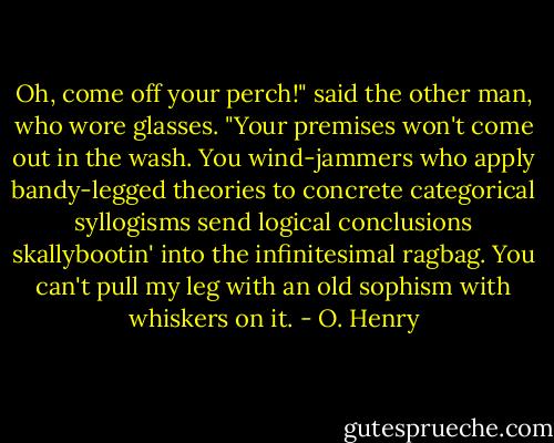 Oh, come off your perch!" said the other man, who wore glasses. "Your premises won't come out in the wash. You wind-jammers who apply bandy-legged theories to concrete categorical syllogisms send logical conclusions skallybootin' into the infinitesimal ragbag. You can't pull my leg with an old sophism with whiskers on it. - O. Henry