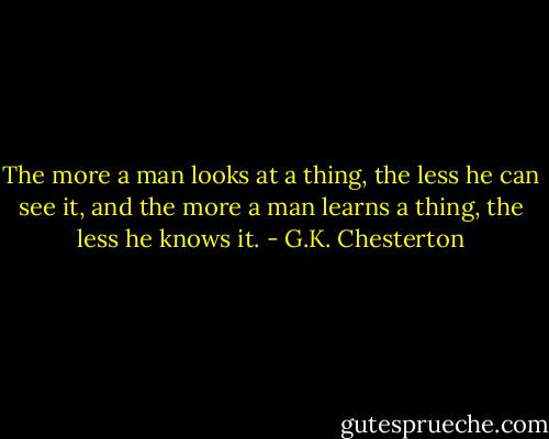 The more a man looks at a thing, the less he can see it, and the more a man learns a thing, the less he knows it. - G.K. Chesterton