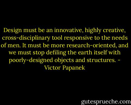 Design must be an innovative, highly creative, cross-disciplinary tool responsive to the needs of men. It must be more research-oriented, and we must stop defiling the earth itself with poorly-designed objects and structures. - Victor Papanek