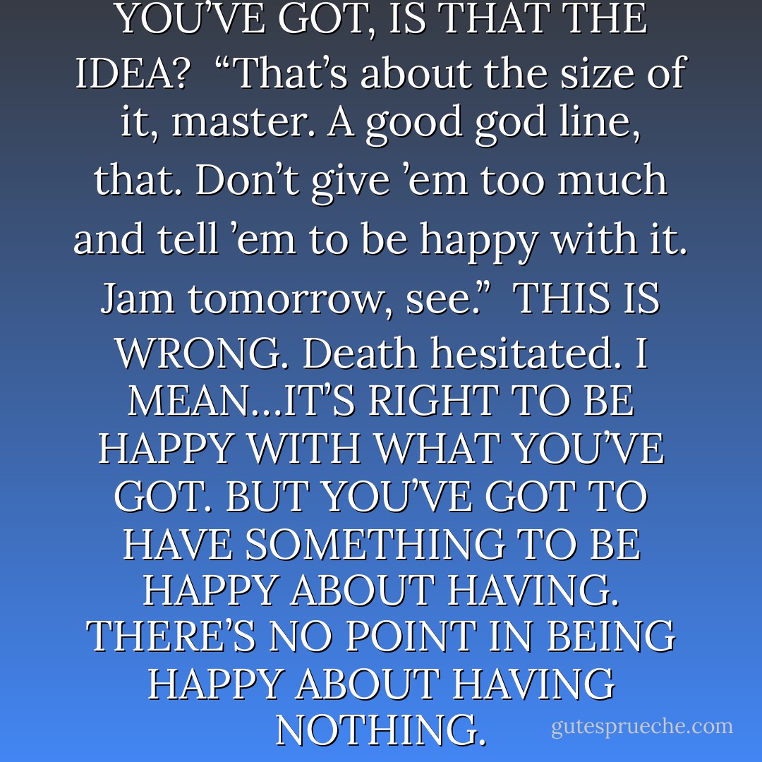 BE HAPPY WITH WHAT YOU’VE GOT, IS THAT THE IDEA?<br /><br />“That’s about the size of it, master. A good god line, that. Don’t give ’em too much and tell ’em to be happy with it. Jam tomorrow, see.”<br /><br />THIS IS WRONG. Death hesitated. I MEAN…IT’S RIGHT TO BE HAPPY WITH WHAT YOU’VE GOT. BUT YOU’VE GOT TO HAVE SOMETHING TO BE HAPPY ABOUT HAVING. THERE’S NO POINT IN BEING HAPPY ABOUT HAVING NOTHING. - Terry Pratchett
