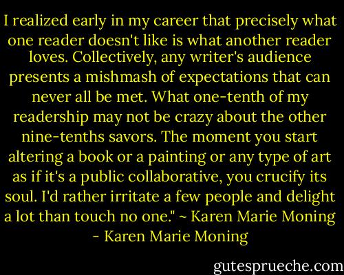I realized early in my career that precisely what one reader<br />doesn't like is what another reader loves. Collectively, any writer's audience presents a mishmash of expectations that can never all be met. What one-tenth of my readership may not be crazy about the other nine-tenths savors. The moment you start altering a book or a painting or any type of art as if it's a public collaborative, you crucify its soul. I'd rather irritate a few people and delight a lot than touch no one." ~ Karen Marie Moning - Karen Marie Moning