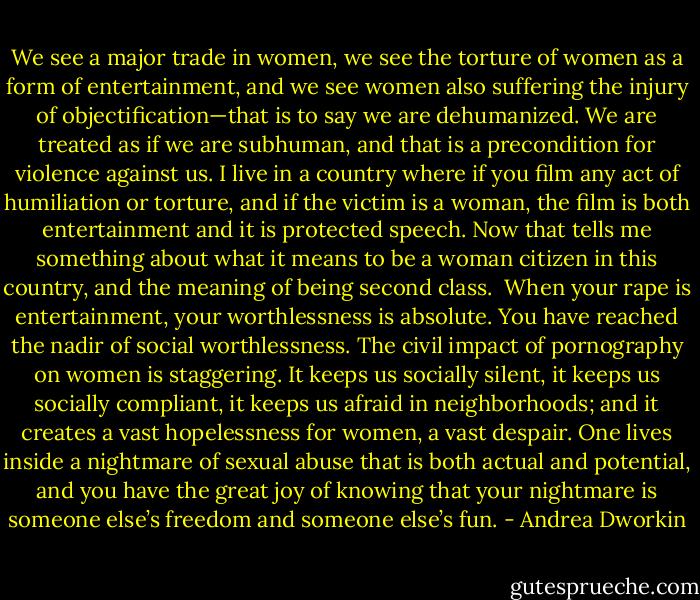 We see a major trade in women, we see the torture of women as a form of entertainment, and we see women also suffering the injury of objectification—that is to say we are dehumanized. We are treated as if we are subhuman, and that is a precondition for violence against us.<br />I live in a country where if you film any act of humiliation or torture, and if the victim is a woman, the film is both entertainment and it is protected speech. Now that tells me something about what it means to be a woman citizen in this country, and the meaning of being second class.<br /><br />When your rape is entertainment, your worthlessness is absolute. You have reached the nadir of social worthlessness. The civil impact of pornography on women is staggering. It keeps us socially silent, it keeps us socially compliant, it keeps us afraid in neighborhoods; and it creates a vast hopelessness for women, a vast despair. One lives inside a nightmare of sexual abuse that is both actual and potential, and you have the great joy of knowing that your nightmare is someone else’s freedom and someone else’s fun. - Andrea Dworkin