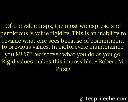 Of the value traps, the most widespread and pernicious is value rigidity. This is an inability to revalue what one sees because of commitment to previous values. In motorcycle maintenance, you MUST rediscover what you do as you go. Rigid values makes this impossible. - Robert M. Pirsig