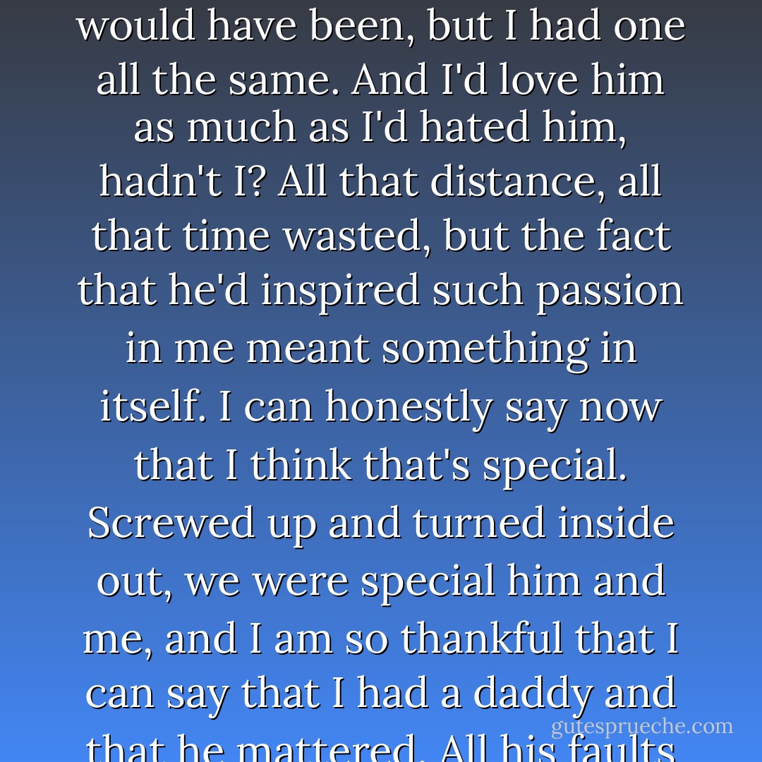 I had a daddy, didn't I? He wasn't perfect and he certainly wasn't the one I'd dreamed he would have been, but I had one all the same. And I'd love him as much as I'd hated him, hadn't I? All that distance, all that time wasted, but the fact that he'd inspired such passion in me meant something in itself. I can honestly say now that I think that's special. Screwed up and turned inside out, we were special him and me, and I am so thankful that I can say that I had a daddy and that he mattered. All his faults and failures mean nothing to me now. - Melodie Ramone