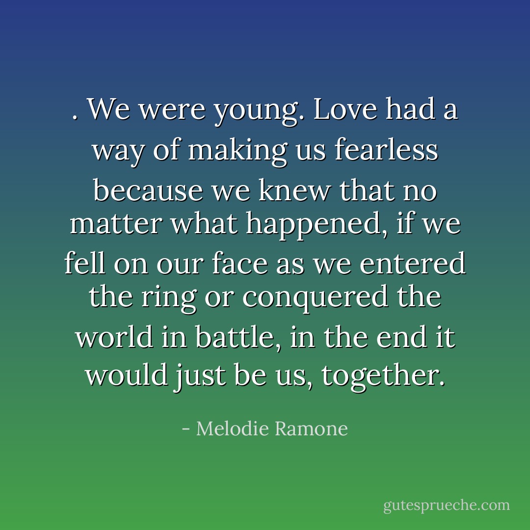 . We were young. Love had a way of making us fearless because we knew that no matter what happened, if we fell on our face as we entered the ring or conquered the world in battle, in the end it would just be us, together. - Melodie Ramone