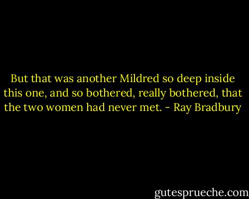 But that was another Mildred so deep inside this one, and so bothered, really bothered, that the two women had never met. - Ray Bradbury