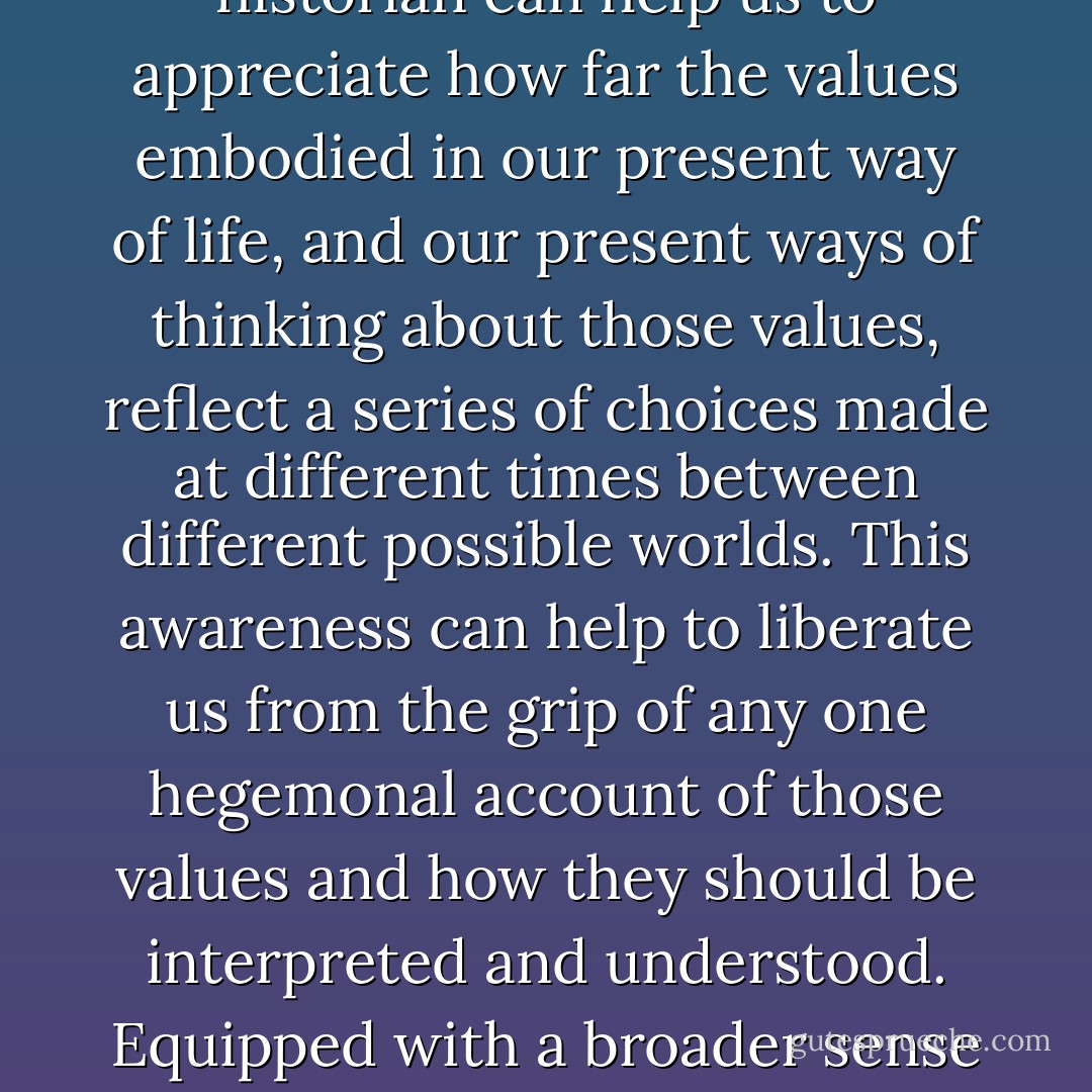 The history of philosophy, and perhaps especially of moral, social and political philosophy, is there to prevent us from becoming too readily bewitched. The intellectual historian can help us to appreciate how far the values embodied in our present way of life, and our present ways of thinking about those values, reflect a series of choices made at different times between different possible worlds. This awareness can help to liberate us from the grip of any one hegemonal account of those values and how they should be interpreted and understood. Equipped with a broader sense of possibility, we can stand back from the intellectual commitments we have inherited and ask ourselves in a new spirit of enquiry what we should think of them. - Quentin Skinner