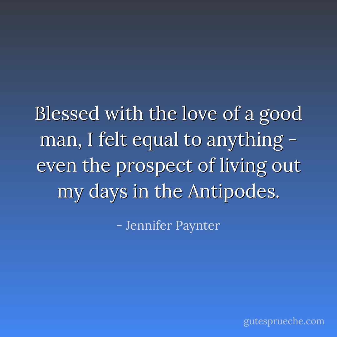 Blessed with the love of a good man, I felt equal to anything - even the prospect of living out my days in the Antipodes. - Jennifer Paynter