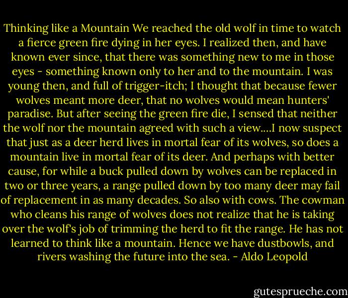 Thinking like a Mountain<br />We reached the old wolf in time to watch a fierce green fire dying in her eyes. I realized then, and have known ever since, that there was something new to me in those eyes - something known only to her and to the mountain. I was young then, and full of trigger-itch; I thought that because fewer wolves meant more deer, that no wolves would mean hunters' paradise. But after seeing the green fire die, I sensed that neither the wolf nor the mountain agreed with such a view.…I now suspect that just as a deer herd lives in mortal fear of its wolves, so does a mountain live in mortal fear of its deer. And perhaps with better cause, for while a buck pulled down by wolves can be replaced in two or three years, a range pulled down by too many deer may fail of replacement in as many decades. So also with cows. The cowman who cleans his range of wolves does not realize that he is taking over the wolf's job of trimming the herd to fit the range. He has not learned to think like a mountain. Hence we have dustbowls, and rivers washing the future into the sea. - Aldo Leopold