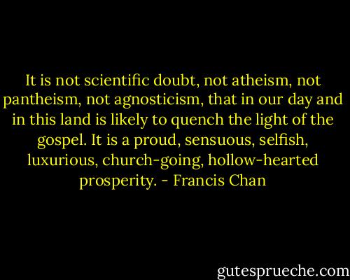 It is not scientific doubt, not atheism, not pantheism, not agnosticism, that in our day and in this land is likely to quench the light of the gospel. It is a proud, sensuous, selfish, luxurious, church-going, hollow-hearted prosperity. - Francis Chan