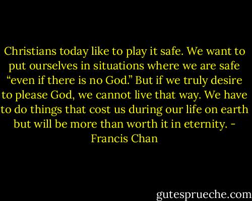 Christians today like to play it safe. We want to put ourselves in situations where we are safe “even if there is no God.” But if we truly desire to please God, we cannot live that way. We have to do things that cost us during our life on earth but will be more than worth it in eternity. - Francis Chan