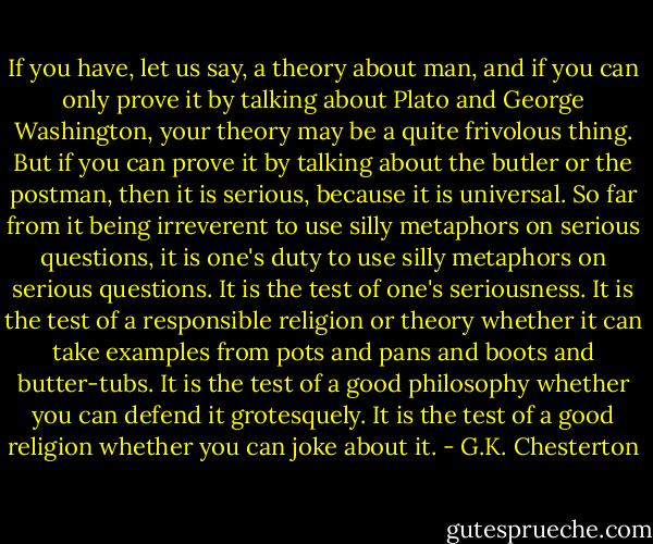 If you have, let us say, a theory about man, and if you can only prove it by talking about Plato and George Washington, your theory may be a quite frivolous thing. But if you can prove it by talking about the butler or the postman, then it is serious, because it is universal. So far from it being irreverent to use silly metaphors on serious questions, it is one's duty to use silly metaphors on serious questions. It is the test of one's seriousness. It is the test of a responsible religion or theory whether it can take examples from pots and pans and boots and butter-tubs. It is the test of a good philosophy whether you can defend it grotesquely. It is the test of a good religion whether you can joke about it. - G.K. Chesterton