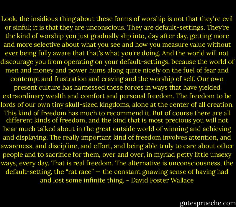 Look, the insidious thing about these forms of worship is not that they're evil or sinful; it is that they are unconscious. They are default-settings. They're the kind of worship you just gradually slip into, day after day, getting more and more selective about what you see and how you measure value without ever being fully aware that that's what you're doing. And the world will not discourage you from operating on your default-settings, because the world of men and money and power hums along quite nicely on the fuel of fear and contempt and frustration and craving and the worship of self. Our own present culture has harnessed these forces in ways that have yielded extraordinary wealth and comfort and personal freedom. The freedom to be lords of our own tiny skull-sized kingdoms, alone at the center of all creation. This kind of freedom has much to recommend it. But of course there are all different kinds of freedom, and the kind that is most precious you will not hear much talked about in the great outside world of winning and achieving and displaying. The really important kind of freedom involves attention, and awareness, and discipline, and effort, and being able truly to care about other people and to sacrifice for them, over and over, in myriad petty little unsexy ways, every day. That is real freedom. The alternative is unconsciousness, the default-setting, the “rat race” — the constant gnawing sense of having had and lost some infinite thing. - David Foster Wallace