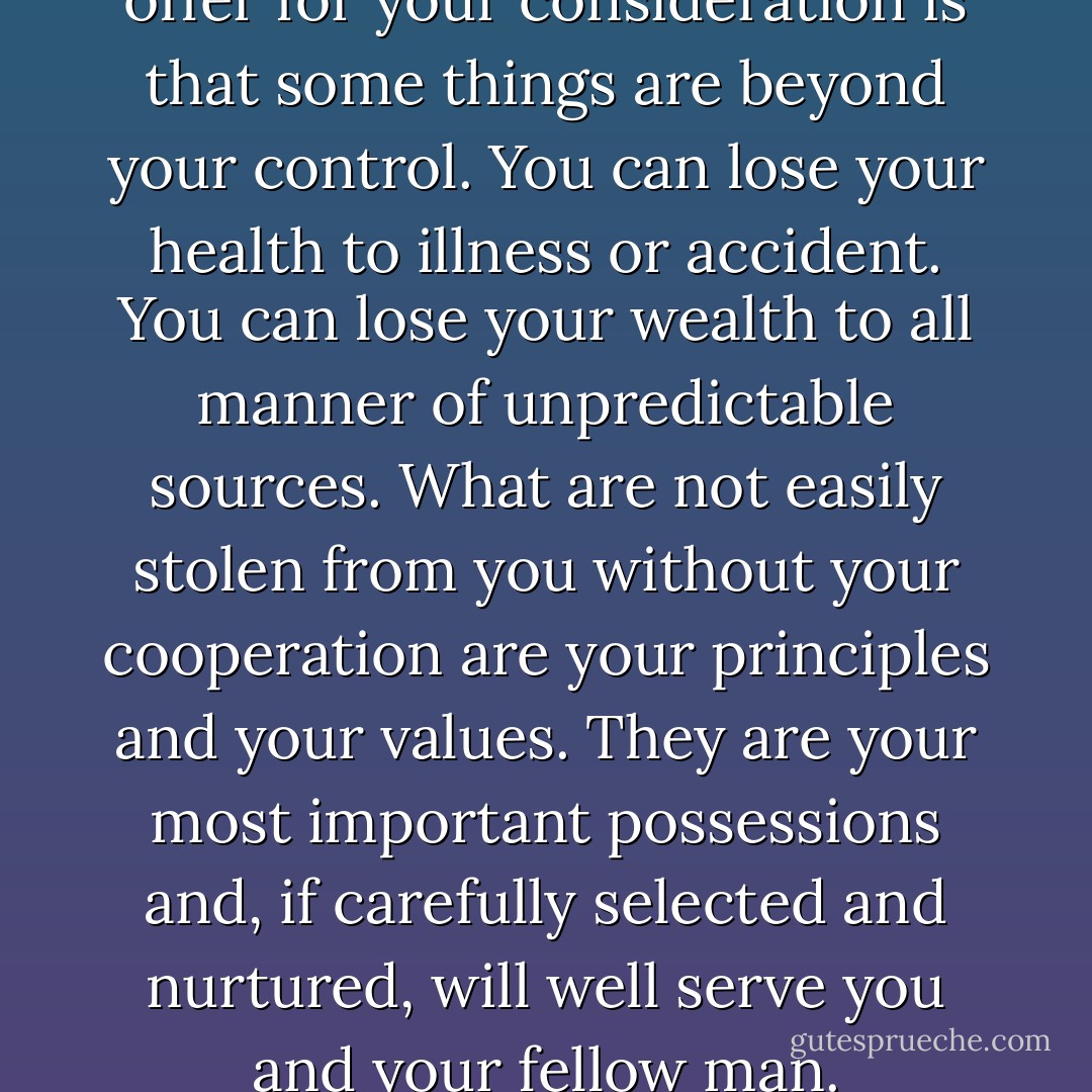 The single observation I would offer for your consideration is that some things are beyond your control. You can lose your health to illness or accident. You can lose your wealth to all manner of unpredictable sources. What are not easily stolen from you without your cooperation are your principles and your values. They are your most important possessions and, if carefully selected and nurtured, will well serve you and your fellow man. - Neil Armstrong