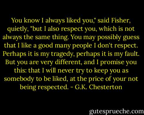 You know I always liked you," said Fisher, quietly, "but I also respect you, which is not always the same thing. You may possibly guess that I like a good many people I don't respect. Perhaps it is my tragedy, perhaps it is my fault. But you are very different, and I promise you this: that I will never try to keep you as somebody to be liked, at the price of your not being respected. - G.K. Chesterton