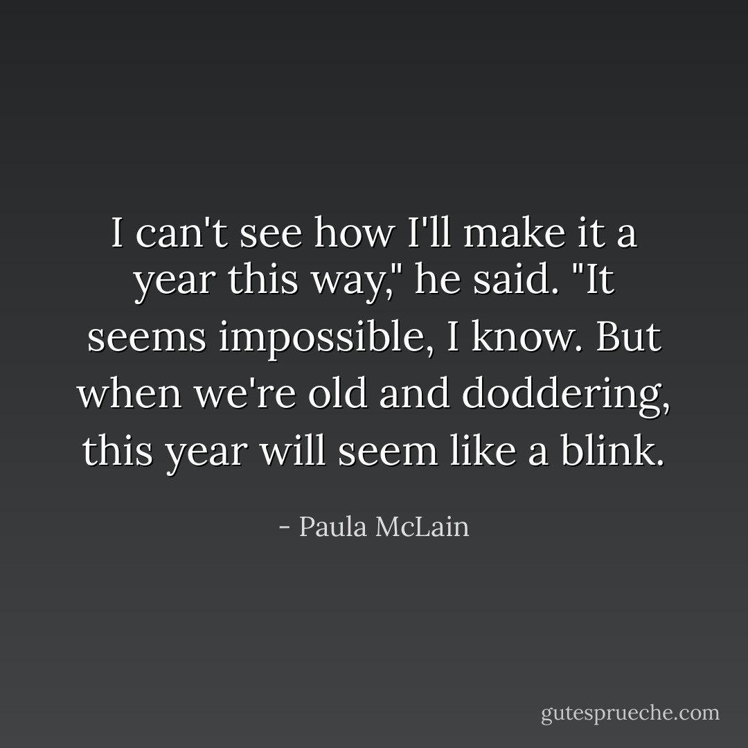 I can't see how I'll make it a year this way," he said.<br />"It seems impossible, I know. But when we're old and doddering, this year will seem like a blink. - Paula McLain