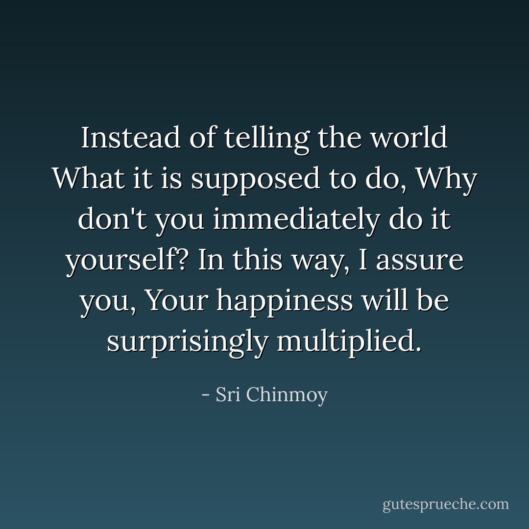 Instead of telling the world What it is supposed to do, Why don't you immediately do it yourself? In this way, I assure you, Your happiness will be surprisingly multiplied. - Sri Chinmoy