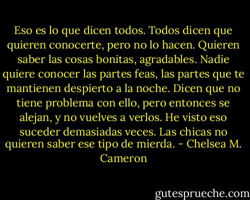 Eso es lo que dicen todos. Todos dicen que quieren conocerte, pero no lo hacen. Quieren saber las cosas bonitas, agradables. Nadie quiere conocer las partes feas, las partes que te mantienen despierto a la noche. Dicen que no tiene problema con ello, pero entonces se alejan, y no vuelves a verlos. He visto eso suceder demasiadas veces. Las chicas no quieren saber ese tipo de mierda. - Chelsea M. Cameron