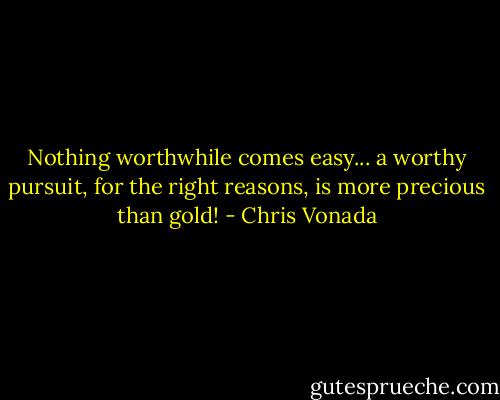 Nothing worthwhile comes easy... a worthy pursuit, for the right reasons, is more precious than gold! - Chris Vonada
