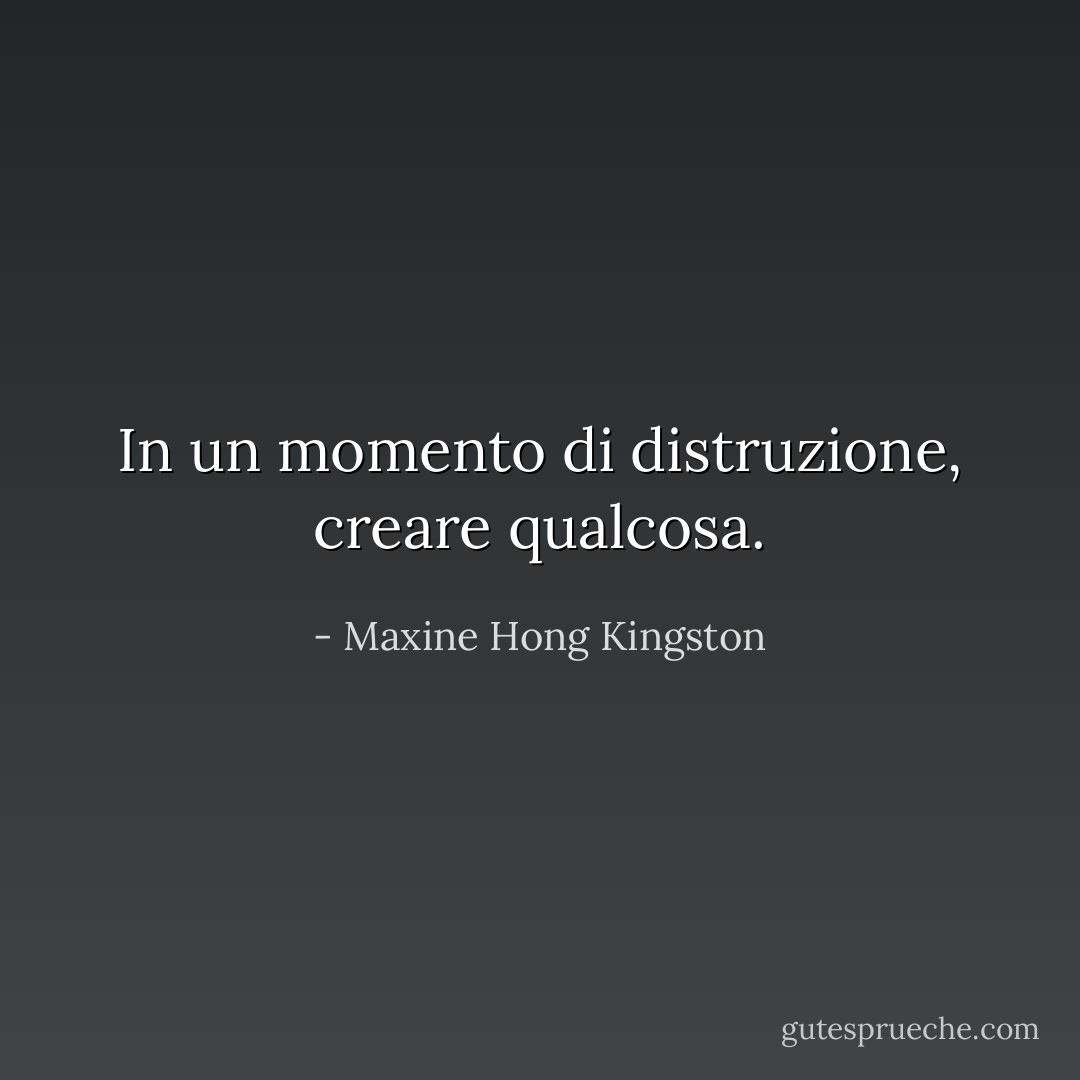 In un momento di distruzione, creare qualcosa. - Maxine Hong Kingston