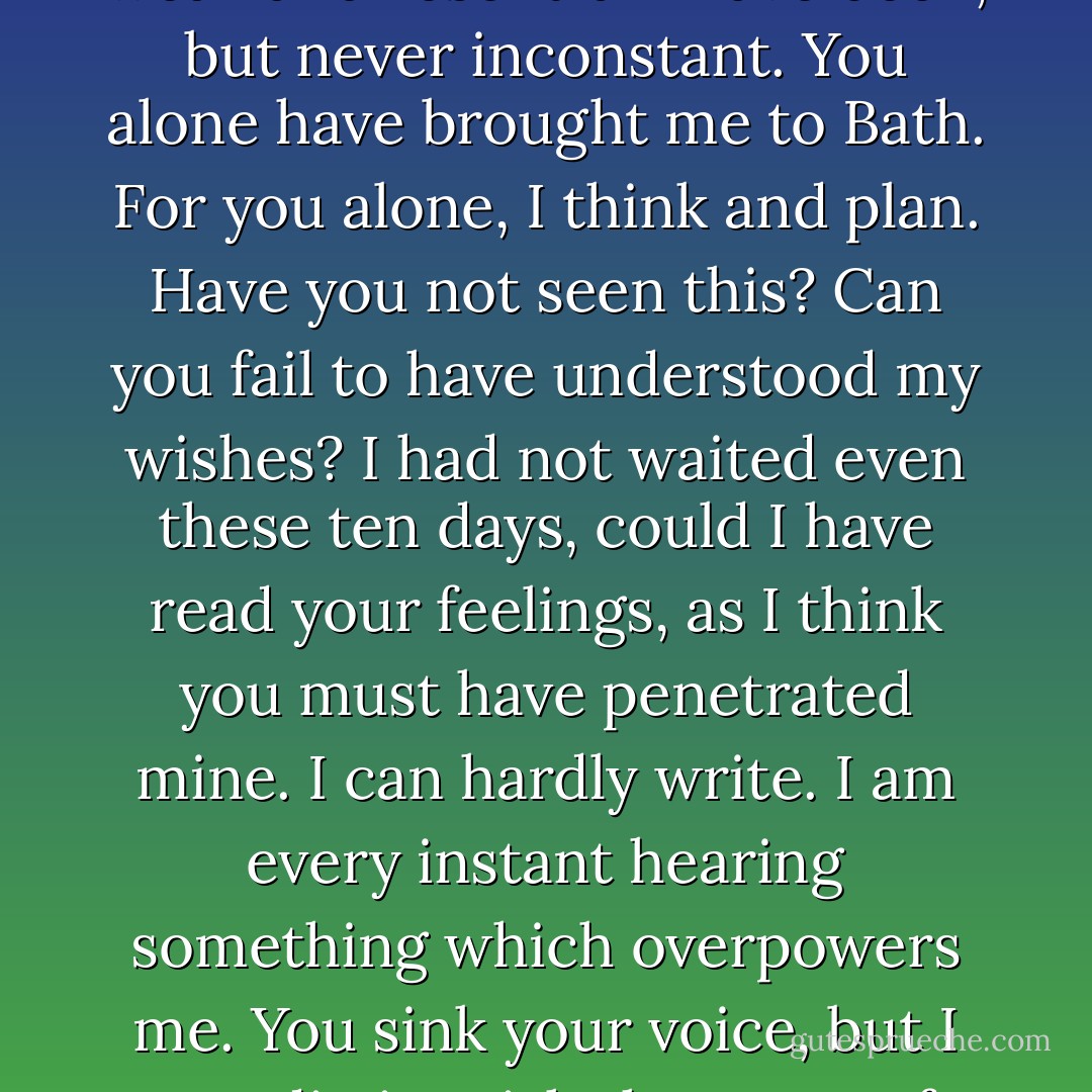 I can listen no longer in silence. I must speak to you by such means as are within my reach. You pierce my soul. I am half agony, half hope. Tell me not that I am too late, that such precious feelings are gone for ever. I offer myself to you again with a heart even more your own than when you almost broke it, eight years and a half ago. Dare not say that man forgets sooner than woman, that his love has an earlier death. I have loved none but you. Unjust I may have been, weak and resentful I have been, but never inconstant. You alone have brought me to Bath. For you alone, I think and plan. Have you not seen this? Can you fail to have understood my wishes? I had not waited even these ten days, could I have read your feelings, as I think you must have penetrated mine. I can hardly write. I am every instant hearing something which overpowers me. You sink your voice, but I can distinguish the tones of that voice when they would be lost on others. Too good, too excellent creature! You do us justice, indeed. You do believe that there is true attachment and constancy among men. Believe it to be most fervent, most undeviating, in F. W.<br /><br />I must go, uncertain of my fate; but I shall return hither, or follow your party, as soon as possible. A word, a look, will be enough to decide whether I enter your father's house this evening or never. - Jane Austen