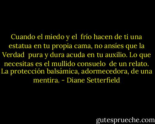 Cuando el miedo y el <br />frío hacen de ti una estatua en tu propia cama, no ansíes que la Verdad <br />pura y dura acuda en tu auxilio. Lo que necesitas es el mullido consuelo <br />de un relato. La protección balsámica, adormecedora, de una mentira. - Diane Setterfield