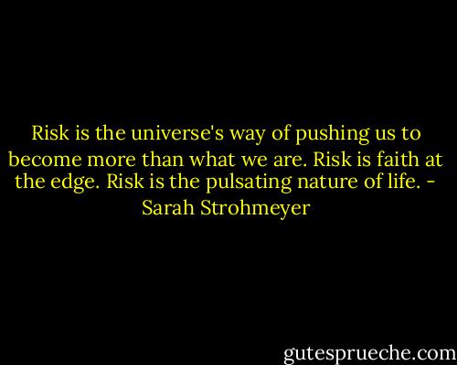 Risk is the universe's way of pushing us to become more than what we are. Risk is faith at the edge. Risk is the pulsating nature of life. - Sarah Strohmeyer