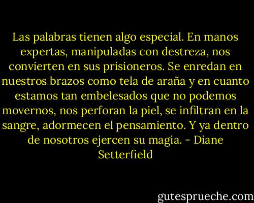 Las palabras tienen algo especial. En manos expertas, manipuladas con destreza, nos convierten en sus prisioneros. Se enredan en nuestros brazos como tela de araña y en cuanto estamos tan embelesados que no podemos movernos, nos perforan la piel, se infiltran en la sangre, adormecen el pensamiento. Y ya dentro de nosotros ejercen su magia. - Diane Setterfield