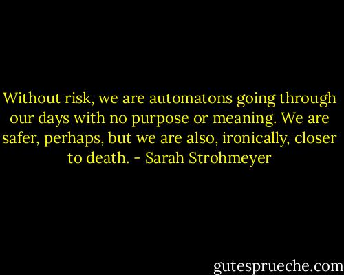 Without risk, we are automatons going through our days with no purpose or meaning. We are safer, perhaps, but we are also, ironically, closer to death. - Sarah Strohmeyer