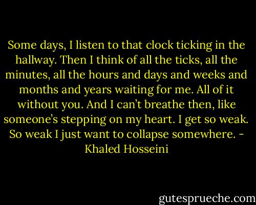 Some days, I listen to that clock ticking in the hallway. Then I think of all the ticks, all the minutes, all the hours and days and weeks and months and years waiting for me. All of it without you. And I can’t breathe then, like someone’s stepping on my heart. I get so weak. So weak I just want to collapse somewhere. - Khaled Hosseini