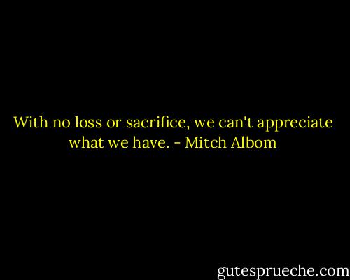 With no loss or sacrifice, we can't appreciate what we have. - Mitch Albom