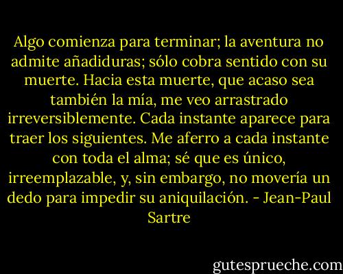 Algo comienza para terminar; la aventura no admite añadiduras; sólo cobra sentido con su muerte. Hacia esta muerte, que acaso sea también la mía, me veo arrastrado irreversiblemente. Cada instante aparece para traer los siguientes. Me aferro a cada instante con toda el alma; sé que es único, irreemplazable, y, sin embargo, no movería un dedo para impedir su aniquilación. - Jean-Paul Sartre