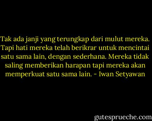 Tak ada janji yang terungkap dari mulut mereka. Tapi hati mereka telah berikrar untuk mencintai satu sama lain, dengan sederhana. Mereka tidak saling memberikan harapan tapi mereka akan memperkuat satu sama lain. - Iwan Setyawan