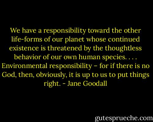 We have a responsibility toward the other life-forms of our planet whose continued existence is threatened by the thoughtless behavior of our own human species. . . . Environmental responsibility – for if there is no God, then, obviously, it is up to us to put things right. - Jane Goodall