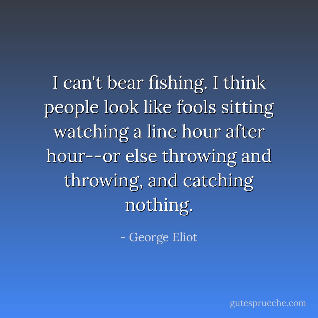 I can't bear fishing. I think people look like fools sitting watching a line hour after hour--or else throwing and throwing, and catching nothing. - George Eliot