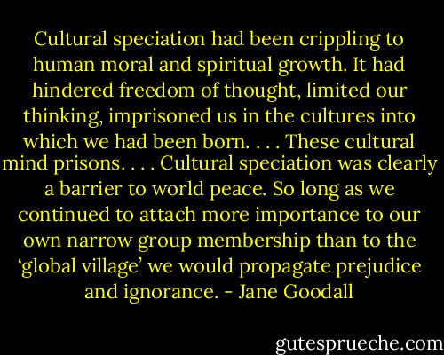 Cultural speciation had been crippling to human moral and spiritual growth. It had hindered freedom of thought, limited our thinking, imprisoned us in the cultures into which we had been born. . . . These cultural mind prisons. . . . Cultural speciation was clearly a barrier to world peace. So long as we continued to attach more importance to our own narrow group membership than to the ‘global village’ we would propagate prejudice and ignorance. - Jane Goodall
