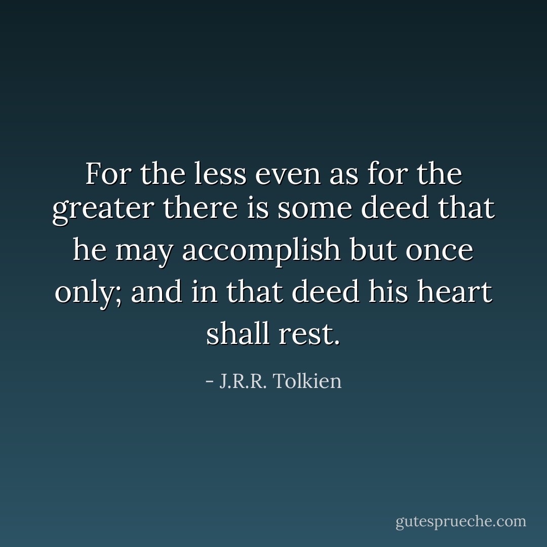 For the less even as for the greater there is some deed that he may accomplish but once only; and in that deed his heart shall rest. - J.R.R. Tolkien