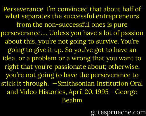 Perseverance<br /><br />I’m convinced that about half of what separates the successful entrepreneurs from the non-successful ones is pure perseverance.… Unless you have a lot<br />of passion about this, you’re not going to survive. You’re going to give it up. So you’ve got to have an idea, or a problem or a wrong that you want to right<br />that you’re passionate about; otherwise, you’re not going to have the perseverance to stick it through.<br /><br />—Smithsonian Institution Oral and Video Histories,<br />April 20, 1995 - George Beahm