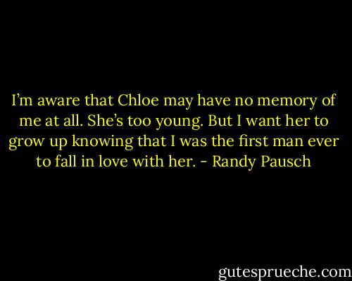 I’m aware that Chloe may have no memory of me at all. She’s too young. But I want her to grow up knowing that I was the first man ever to fall in love with her. - Randy Pausch