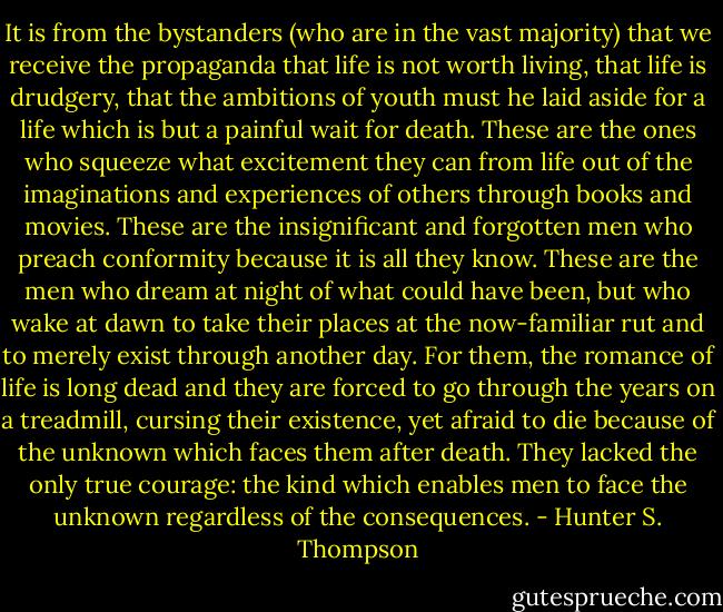 It is from the bystanders (who are in the vast majority) that we receive the propaganda that life is not worth living, that life is drudgery, that the ambitions of youth must he laid aside for a life which is but a painful wait for death. These are the ones who squeeze what excitement they can from life out of the imaginations and experiences of others through books and movies. These are the insignificant and forgotten men who preach conformity because it is all they know. These are the men who dream at night of what could have been, but who wake at dawn to take their places at the now-familiar rut and to merely exist through another day. For them, the romance of life is long dead and they are forced to go through the years on a treadmill, cursing their existence, yet afraid to die because of the unknown which faces them after death. They lacked the only true courage: the kind which enables men to face the unknown regardless of the consequences. - Hunter S. Thompson