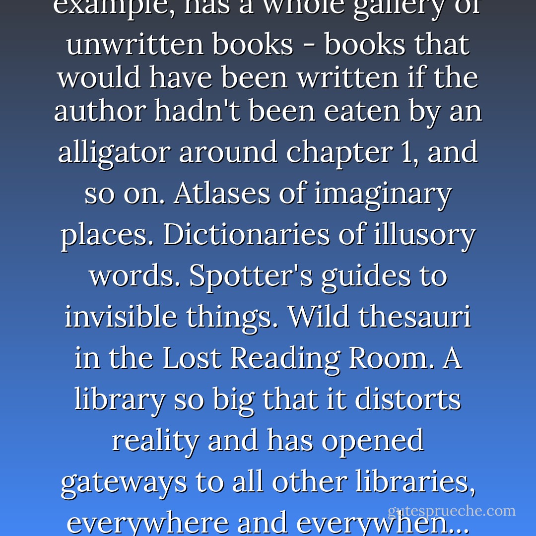 No other library anywhere, for example, has a whole gallery of unwritten books - books that would have been written if the author hadn't been eaten by an alligator around chapter 1, and so on. Atlases of imaginary places. Dictionaries of illusory words. Spotter's guides to invisible things. Wild thesauri in the Lost Reading Room. A library so big that it distorts reality and has opened gateways to all other libraries, everywhere and everywhen... - Terry Pratchett
