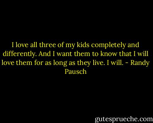 I love all three of my kids completely and differently. And I want them to know that I will love them for as long as they live. I will. - Randy Pausch