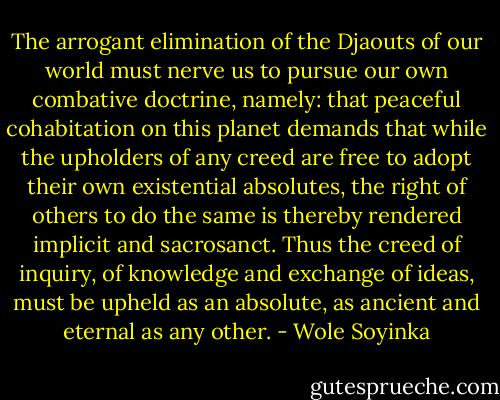The arrogant elimination of the Djaouts of our world must nerve us to pursue our own combative doctrine, namely: that peaceful cohabitation on this planet demands that while the upholders of any creed are free to adopt their own existential absolutes, the right of others to do the same is thereby rendered implicit and sacrosanct. Thus the creed of inquiry, of knowledge and exchange of ideas, must be upheld as an absolute, as ancient and eternal as any other. - Wole Soyinka
