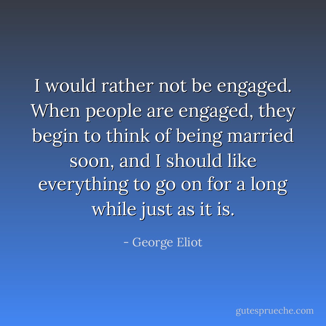 I would rather not be engaged. When people are engaged, they begin to think of being married soon, and I should like everything to go on for a long while just as it is. - George Eliot
