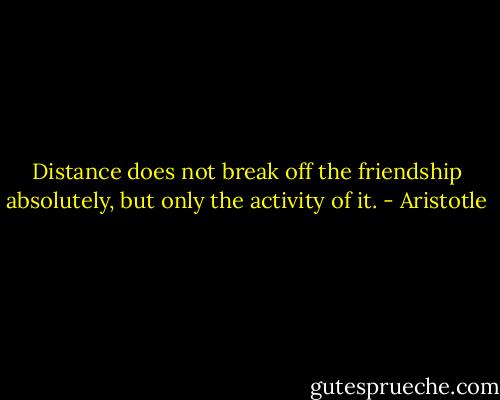 Distance does not break off the friendship absolutely, but only the activity of it. - Aristotle
